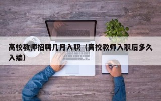 高校教师招聘几月入职（高校教师入职后多久入编）