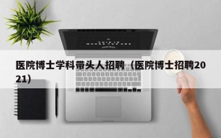 医院博士学科带头人招聘（医院博士招聘2021）