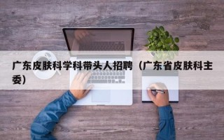 广东皮肤科学科带头人招聘（广东省皮肤科主委）