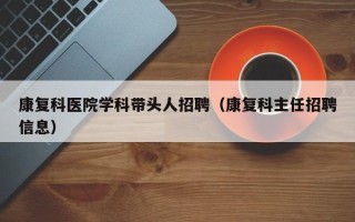 康复科医院学科带头人招聘（康复科主任招聘信息）