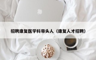招聘康复医学科带头人（康复人才招聘）