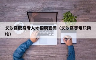 长沙高职高专人才招聘官网（长沙高等专职院校）