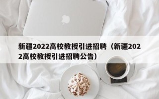 新疆2022高校教授引进招聘（新疆2022高校教授引进招聘公告）