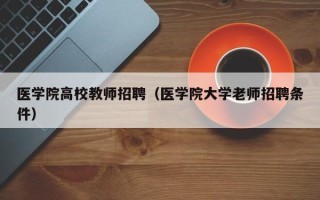 医学院高校教师招聘（医学院大学老师招聘条件）