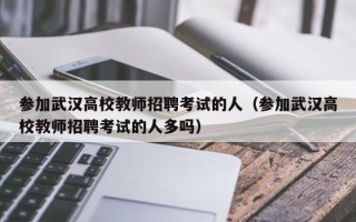 参加武汉高校教师招聘考试的人（参加武汉高校教师招聘考试的人多吗）