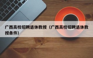 广西高校招聘退休教授（广西高校招聘退休教授条件）