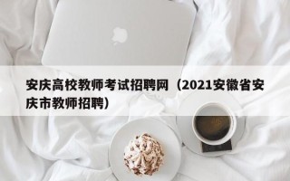 安庆高校教师考试招聘网（2021安徽省安庆市教师招聘）