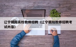 辽宁朝阳高校教师招聘（辽宁朝阳教师招聘考试内容）