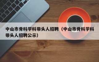 中山市骨科学科带头人招聘（中山市骨科学科带头人招聘公示）