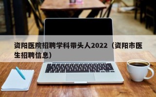 资阳医院招聘学科带头人2022（资阳市医生招聘信息）