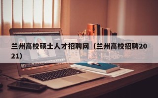兰州高校硕士人才招聘网（兰州高校招聘2021）