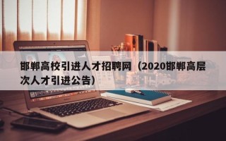 邯郸高校引进人才招聘网（2020邯郸高层次人才引进公告）