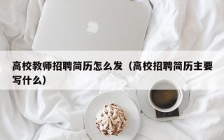 高校教师招聘简历怎么发（高校招聘简历主要写什么）