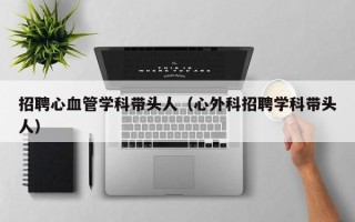 招聘心血管学科带头人（心外科招聘学科带头人）