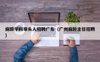 麻醉学科带头人招聘广东（广州麻醉主任招聘）