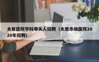 太原医院学科带头人招聘（太原市级医院2020年招聘）