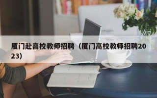 厦门赴高校教师招聘（厦门高校教师招聘2023）