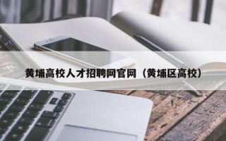 黄埔高校人才招聘网官网（黄埔区高校）