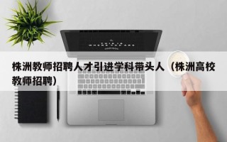 株洲教师招聘人才引进学科带头人（株洲高校教师招聘）