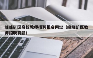 峰峰矿区高校教师招聘报名网址（峰峰矿区教师招聘真题）