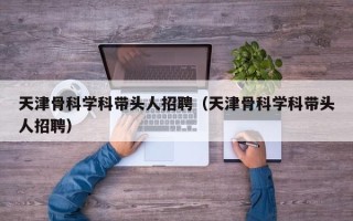 天津骨科学科带头人招聘（天津骨科学科带头人招聘）