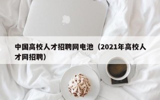 中国高校人才招聘网电池（2021年高校人才网招聘）