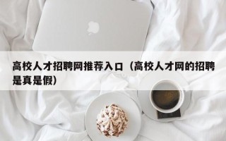 高校人才招聘网推荐入口（高校人才网的招聘是真是假）