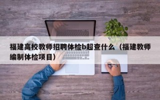 福建高校教师招聘体检b超查什么（福建教师编制体检项目）