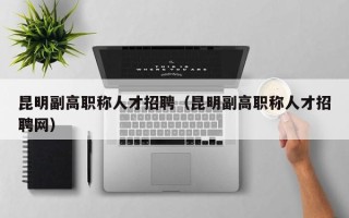 昆明副高职称人才招聘（昆明副高职称人才招聘网）