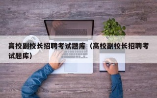 高校副校长招聘考试题库（高校副校长招聘考试题库）