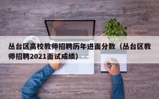 丛台区高校教师招聘历年进面分数（丛台区教师招聘2021面试成绩）
