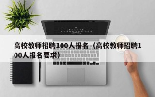 高校教师招聘100人报名（高校教师招聘100人报名要求）