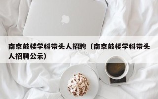 南京鼓楼学科带头人招聘（南京鼓楼学科带头人招聘公示）