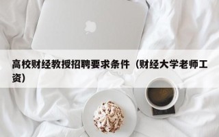 高校财经教授招聘要求条件（财经大学老师工资）