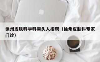 徐州皮肤科学科带头人招聘（徐州皮肤科专家门诊）