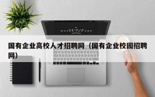 国有企业高校人才招聘网（国有企业校园招聘网）