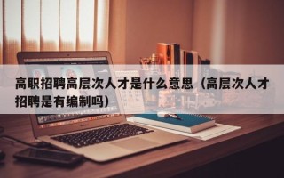 高职招聘高层次人才是什么意思（高层次人才招聘是有编制吗）