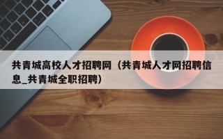共青城高校人才招聘网（共青城人才网招聘信息_共青城全职招聘）