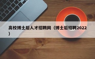 高校博士后人才招聘网（博士后招聘2022）