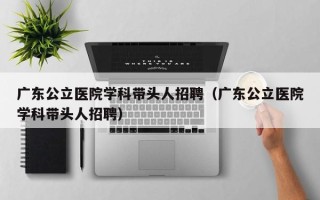 广东公立医院学科带头人招聘（广东公立医院学科带头人招聘）
