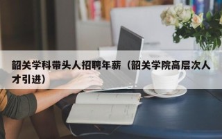 韶关学科带头人招聘年薪（韶关学院高层次人才引进）