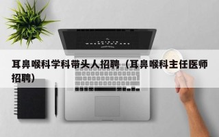 耳鼻喉科学科带头人招聘（耳鼻喉科主任医师招聘）