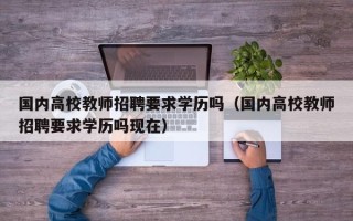 国内高校教师招聘要求学历吗（国内高校教师招聘要求学历吗现在）