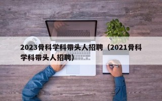 2023骨科学科带头人招聘（2021骨科学科带头人招聘）
