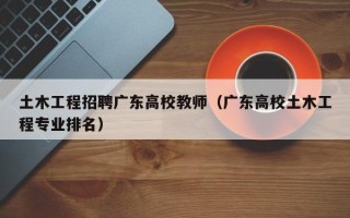 土木工程招聘广东高校教师（广东高校土木工程专业排名）