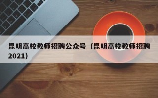 昆明高校教师招聘公众号（昆明高校教师招聘2021）