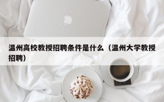 温州高校教授招聘条件是什么（温州大学教授招聘）