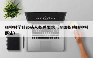精神科学科带头人招聘要求（全国招聘精神科医生）