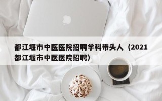都江堰市中医医院招聘学科带头人（2021都江堰市中医医院招聘）