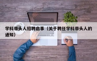 学科带头人招聘启事（关于聘任学科带头人的通知）